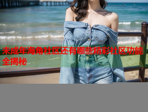 未成年海角社区还有哪些精彩社区功能全揭秘  第2张