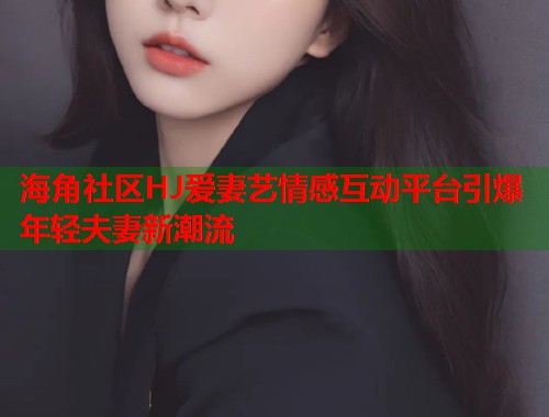 海角社区HJ爱妻艺情感互动平台引爆年轻夫妻新潮流  第1张