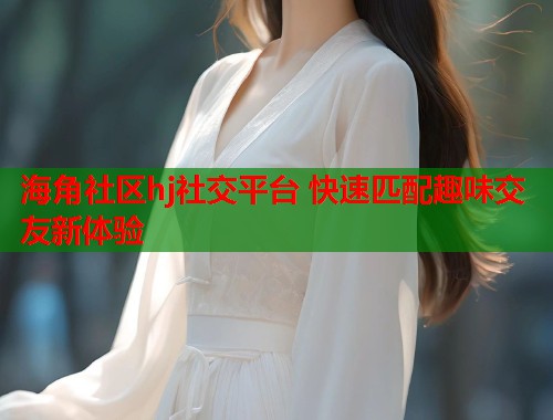 海角社区hj社交平台 快速匹配趣味交友新体验  第1张
