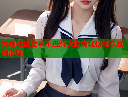 海角社区登录不进解决指南轻松畅享互动体验  第2张