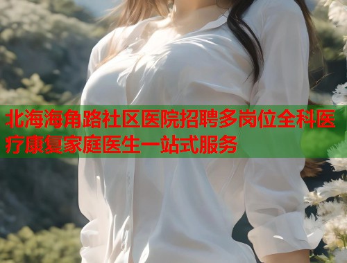 北海海角路社区医院招聘多岗位全科医疗康复家庭医生一站式服务  第2张