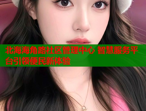 北海海角路社区管理中心 智慧服务平台引领便民新体验  第1张