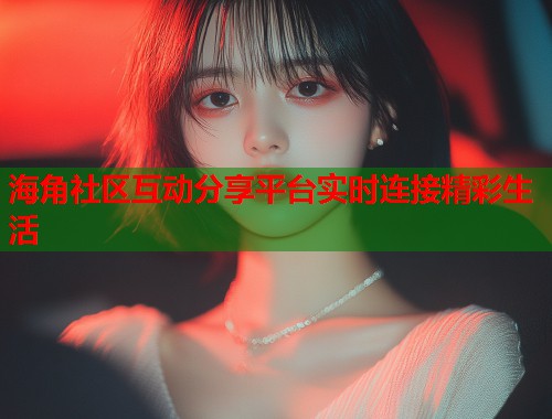 海角社区互动分享平台实时连接精彩生活  第1张