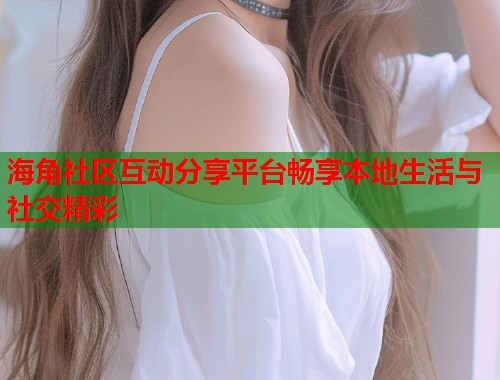 海角社区互动分享平台畅享本地生活与社交精彩  第1张